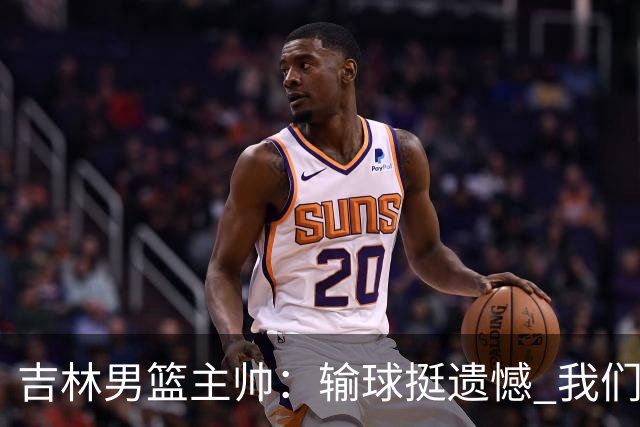 吉林男篮主帅：输球挺遗憾 我们失误太多最后几次机会没有抓住